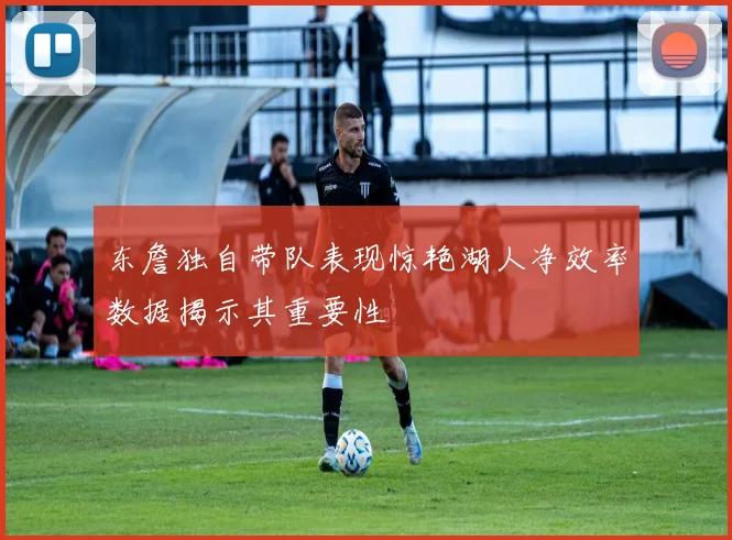 东詹独自带队表现惊艳湖人净效率数据揭示其重要性