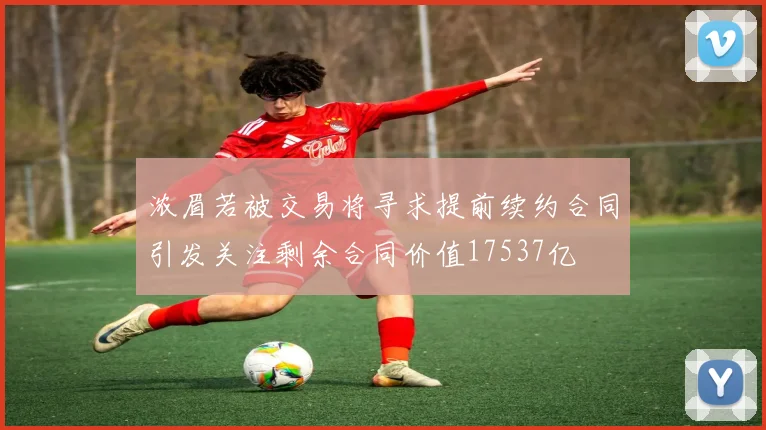 浓眉若被交易将寻求提前续约合同引发关注剩余合同价值17537亿