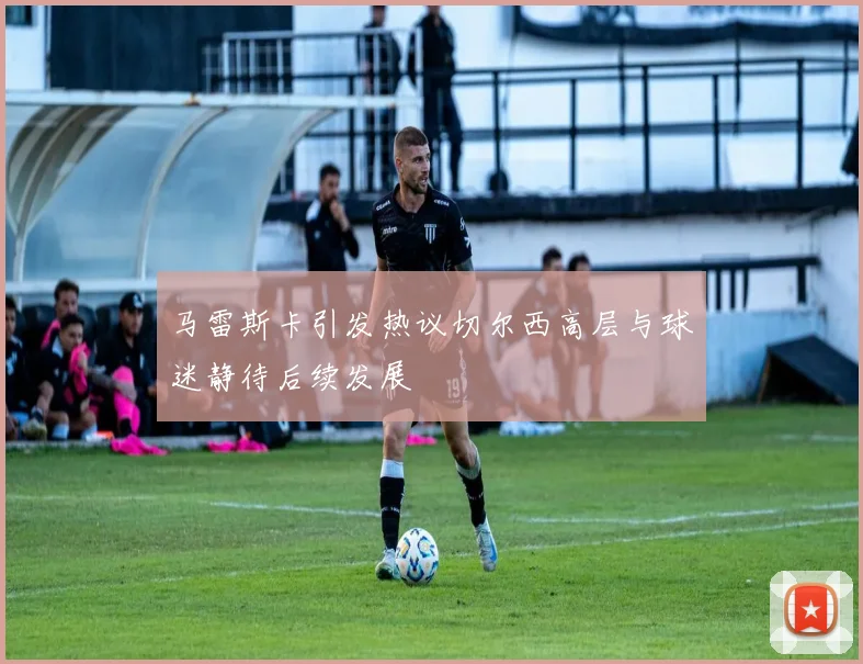 马雷斯卡引发热议切尔西高层与球迷静待后续发展