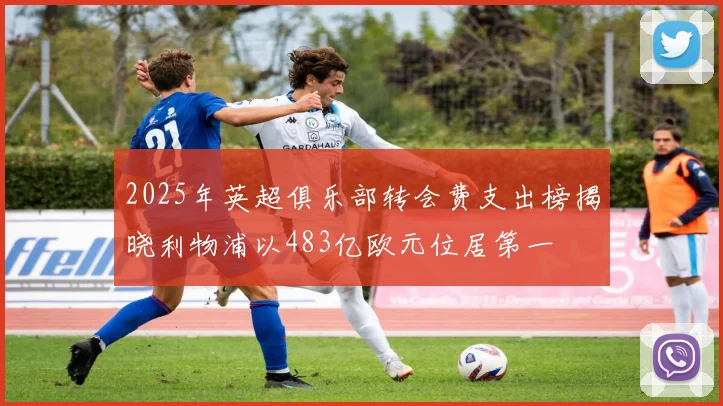 2025年英超俱乐部转会费支出榜揭晓利物浦以483亿欧元位居第一