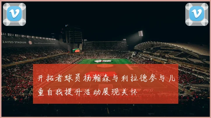开拓者球员杨瀚森与利拉德参与儿童自我提升活动展现关怀
