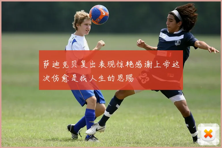 萨迪克贝复出表现惊艳感谢上帝这次伤愈是我人生的恩赐