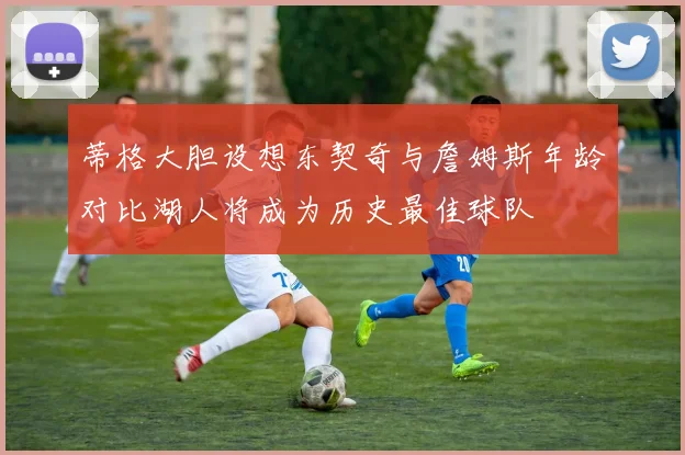 蒂格大胆设想东契奇与詹姆斯年龄对比湖人将成为历史最佳球队