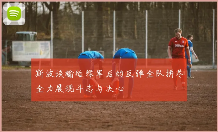 斯波谈输给绿军后的反弹全队拼尽全力展现斗志与决心