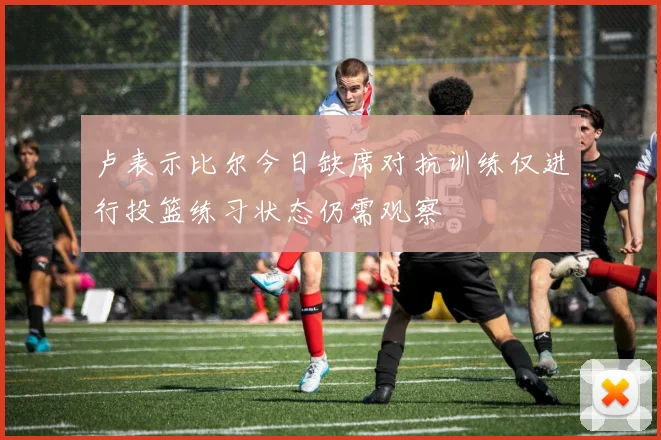 卢表示比尔今日缺席对抗训练仅进行投篮练习状态仍需观察