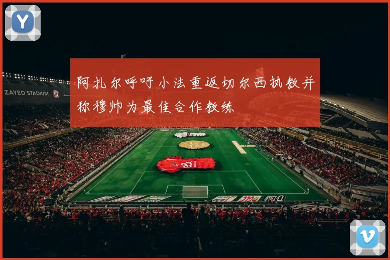 阿扎尔呼吁小法重返切尔西执教并称穆帅为最佳合作教练