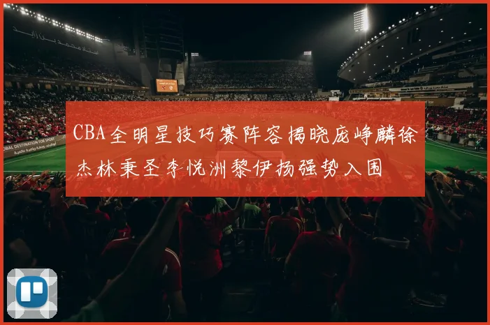 CBA全明星技巧赛阵容揭晓庞峥麟徐杰林秉圣李悦洲黎伊扬强势入围
