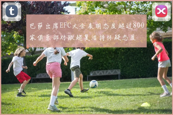 巴萨出席EFC大会表明态度超过800家俱乐部对欧超复活持怀疑态度