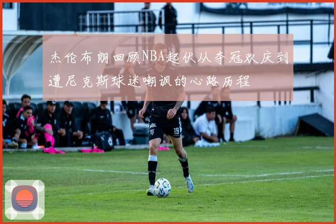 杰伦布朗回顾NBA起伏从夺冠欢庆到遭尼克斯球迷嘲讽的心路历程