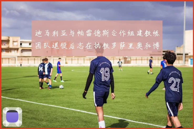迪马利亚与帕雷德斯合作组建教练团队退役后志在执教罗萨里奥和博卡