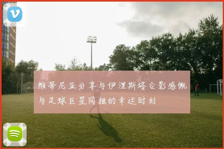 维蒂尼亚分享与伊涅斯塔合影感慨与足球巨星同框的幸运时刻