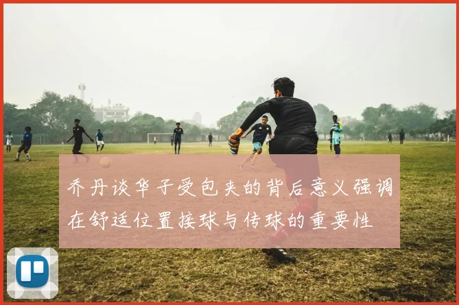 乔丹谈华子受包夹的背后意义强调在舒适位置接球与传球的重要性