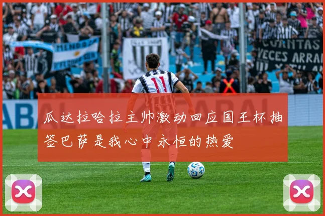 瓜达拉哈拉主帅激动回应国王杯抽签巴萨是我心中永恒的热爱