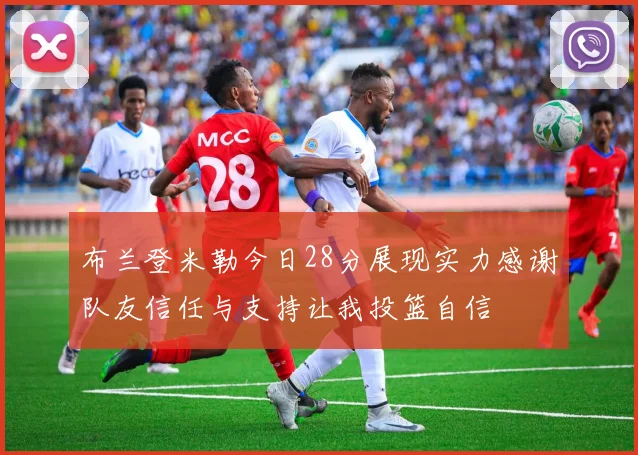 布兰登米勒今日28分展现实力感谢队友信任与支持让我投篮自信