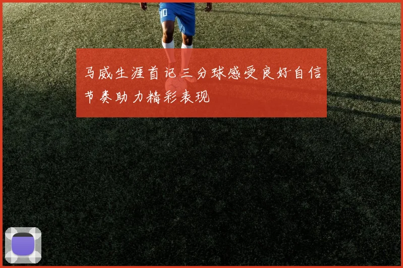 马威生涯首记三分球感受良好自信节奏助力精彩表现